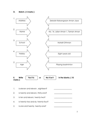D. Match. ( 5 marks )
1.
2.
3.
4.
5.
E. Write Yes it is or No it isn’t in the blanks. ( 10
marks )
1. Is eleven and eleven , eighteen? ____________________
2. Is twenty and eleven, thirty-one? ____________________
3. Is ten and eleven, twenty-two? ____________________
4. Is twenty-two and six, twenty-four? ____________________
5. Is one and twenty, twenty-one? ____________________
3
Address Sekolah Kebangsaan Aman Jaya
Name No. 14, Jalan Aman 1, Taman Aman
School Norlaili Othman
Hobby Eight years old
Age Playing badminton
 