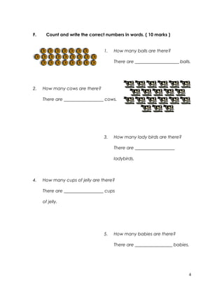 F. Count and write the correct numbers in words. ( 10 marks )
1. How many balls are there?
There are ____________________ balls.
2. How many cows are there?
There are __________________ cows.
3. How many lady birds are there?
There are __________________
ladybirds.
4. How many cups of jelly are there?
There are __________________ cups
of jelly.
5. How many babies are there?
There are _________________ babies.
4
 