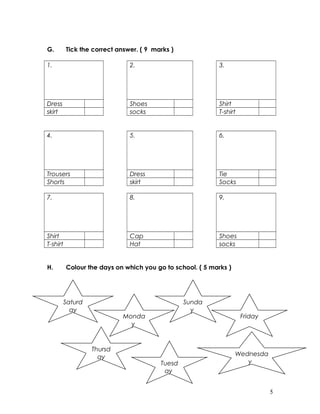 G. Tick the correct answer. ( 9 marks )
1. 2. 3.
Dress Shoes Shirt
skirt socks T-shirt
4. 5. 6.
Trousers Dress Tie
Shorts skirt Socks
7. 8. 9.
Shirt Cap Shoes
T-shirt Hat socks
H. Colour the days on which you go to school. ( 5 marks )
5
Saturd
ay
Monda
y
Sunda
y
Friday
Thursd
ay
Tuesd
ay
Wednesda
y
 