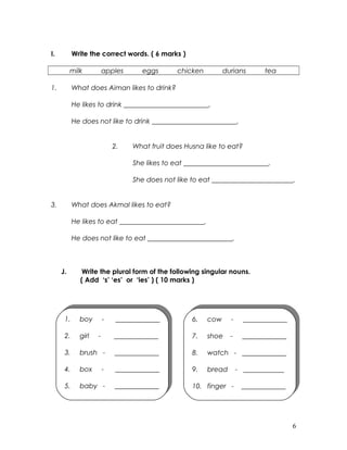 I. Write the correct words. ( 6 marks )
milk apples eggs chicken durians tea
1. What does Aiman likes to drink?
He likes to drink _________________________.
He does not like to drink _________________________.
2. What fruit does Husna like to eat?
She likes to eat _________________________.
She does not like to eat ________________________.
3. What does Akmal likes to eat?
He likes to eat _________________________.
He does not like to eat _________________________.
J. Write the plural form of the following singular nouns.
( Add ‘s’ ‘es’ or ‘ies’ ) ( 10 marks )
6
1. boy - _____________
2. girl - _____________
3. brush - _____________
4. box - _____________
5. baby - _____________
1. boy - _____________
2. girl - _____________
3. brush - _____________
4. box - _____________
5. baby - _____________
6. cow - _____________
7. shoe - _____________
8. watch - _____________
9. bread - ____________
10. finger - _____________
6. cow - _____________
7. shoe - _____________
8. watch - _____________
9. bread - ____________
10. finger - _____________
 