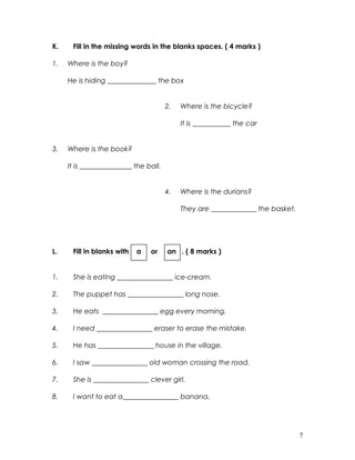 K. Fill in the missing words in the blanks spaces. ( 4 marks )
1. Where is the boy?
He is hiding ______________ the box
2. Where is the bicycle?
It is ___________ the car
3. Where is the book?
It is _______________ the ball.
4. Where is the durians?
They are _____________ the basket.
L. Fill in blanks with a or an . ( 8 marks )
1. She is eating ________________ ice-cream.
2. The puppet has ________________ long nose.
3. He eats ________________ egg every morning.
4. I need ________________ eraser to erase the mistake.
5. He has ________________ house in the village.
6. I saw ________________ old woman crossing the road.
7. She is ________________ clever girl.
8. I want to eat a________________ banana.
7
 