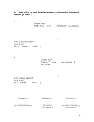 M. Look at the pictures. Read the sentences and underline the correct
answers. ( 8 marks )
1.
What is that?
That is the ( oval , rectangular )cupboard.
Is this a round window?
No, it is not.
It is a( square , round ).
2.
3.
What is this?
This is an ( oval , rectangular )
sharpener.
Is the marble square?
No, it is not.
It is ( square , round ).
3.
Prepared by,
………………….
(Pn. Farhannah Zainon)
Checked by,
…………………
(Pn. Hema)
KETUA PANITIA BI
Approved by,
………………….
(En. Mohd Zainin Miskon)
PEN. KANAN 1
8
 