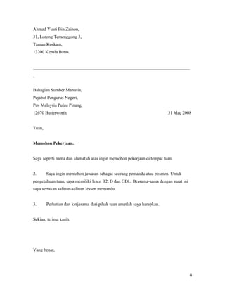 Ahmad Yusri Bin Zainon,
31, Lorong Temenggong 3,
Taman Koskam,
13200 Kepala Batas.
_______________________________________________________________________
_
Bahagian Sumber Manusia,
Pejabat Pengurus Negeri,
Pos Malaysia Pulau Pinang,
12670 Butterworth. 31 Mac 2008
Tuan,
Memohon Pekerjaan.
Saya seperti nama dan alamat di atas ingin memohon pekerjaan di tempat tuan.
2. Saya ingin memohon jawatan sebagai seorang pemandu atau posmen. Untuk
pengetahuan tuan, saya memiliki lesen B2, D dan GDL. Bersama-sama dengan surat ini
saya sertakan salinan-salinan lessen memandu.
3. Perhatian dan kerjasama dari pihak tuan amatlah saya harapkan.
Sekian, terima kasih.
Yang benar,
9
 