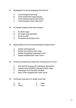 31.

Mengapakah kita harus menyayangi alam sekitar?
A
B
C
C

32.

dalam sungai
tempat yang disediakan
serata alam
kawasan penebangan hutan

Dengan
Dengan
Dengan
Dengan

menebang hutan
meruntuhkan bukit-bukau
mengelakkan penebangan hutan
mengakibatkan tanah runtuh

Penyataan manakah yang tidak benar tentang pantun di atas ?
A
B
C
D

35.

Ke
Ke
Ke
Ke

Bagaimanakah kita merancang pembangunan dengan bijak ?
A
B
C
D

34.

kesejahteraan hidup
memastikan bunga mewangi
bekalan generasi akan datang
menjamin rakyat kekal sihat

Ke manakah sampah-sarap harus dibuang ?
A
B
C
D

33.

Untuk
Untuk
Untuk
Untuk

Kita mestilah menjaga dan menyayangi alam sekitar.
Sampah-sarap hendaklah dibuang ke dalam sungai.
Penebangan hutan haruslah dielakkan.
Banjir boleh mengakibatkan tanah runtuh.

Perkataaan yang sama erti dengan buluh ialah
A
B

aur
tebing

C
D

balak
rotan

10

 