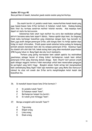Soalan 35 hingga 40
Baca petikan di bawah, kemudian jawab soalan-soalan yang berikutnya.

Ibu masih berdiri di jendela rumah kami, memerhatikan kanak-kanak yang
juga kawan-kawan lama Irfan bermain di halaman rumah kami. Kadang-kadang
kami lihat ibu tertawa sendirian melihat telatah mereka. Ada masanya kami
dapati air mata ibu bercucuran.
Sebenarnya kami amat ingin melihat ibu ceria dan melakukan pelbagai
aktiviti bersama-sama kami seperti dahulu. Namun apalah daya kami, ibu langsung
tidak mahu berkongsi kesedihan yang dialaminya dengan kami tiga beradik ini.
Kami juga sedih dengan pemergian Irfan, adik bongsu kami itu tetapi apakan daya
hidup ini mesti diteruskan. Itulah pesan nenek sebelum beliau pulang ke kampung
setelah sebulan menemani kami dan ibu selepas pemergian Irfan. Kesemua tugas
ibu diambil alih oleh Kak Yah, kakak sulung kami yang akan menduduki peperiksaan
SPM hujung tahun ini. Bang Ngah dan aku turut membantu.
Perkara yang paling merisaukan kami adalah apabila ibu meletakkan
jawatannya sebagai kerani di kilang biskut berhampiran rumah kami akibat
pemergian Irfan yang diserang demam denggi. Kami khuatir duit pencen arwah
ayah sebagai anggota tentera tidak mencukupi untuk kami meneruskan pengajian
ke peringkat yang lebih tinggi. Mungkin sebab itulah setiap kali mengimamkan
kami sembahyang Bang Ngah tidak lupa memohon agar yang Maha Esa mencucuri
rahmat ke atas roh arwah dan Irfan serta menghilangkan keluh kesah dan
kesedihan ibu.

36.

Di manakah kawan-kawan lama Irfan bermain ?
A
B
C
D

37.

Di jendela rumah “kami”.
Di halaman rumah “kami”.
Berhampiran tempat ibu berdiri.
Di rumah jiran tetangga “kami”.

Berapa orangkah adik-beradik “kami”?
A
B
C
D

Tiga orang
Empat orang
Lima orang
Enam orang
11

 