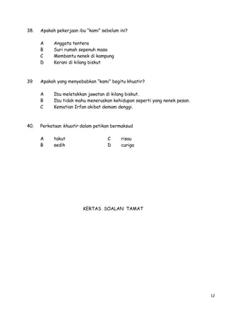 38.

Apakah pekerjaan ibu “kami” sebelum ini?
A
B
C
D

39

Apakah yang menyebabkan “kami” begitu khuatir?
A
B
C

40.

Anggota tentera
Suri rumah sepenuh masa
Membantu nenek di kampung
Kerani di kilang biskut

Ibu meletakkan jawatan di kilang biskut.
Ibu tidak mahu meneruskan kehidupan seperti yang nenek pesan.
Kematian Irfan akibat demam denggi.

Perkataan khuatir dalam petikan bermaksud
A
B

takut
sedih

C
D

risau
curiga

KERTAS SOALAN TAMAT

12

 