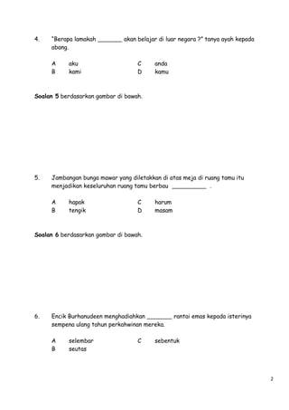 4.

“Berapa lamakah
abang.
A
B

aku
kami

akan belajar di luar negara ?” tanya ayah kepada

C
D

anda
kamu

Soalan 5 berdasarkan gambar di bawah.

5.

Jambangan bunga mawar yang diletakkan di atas meja di ruang tamu itu
menjadikan keseluruhan ruang tamu berbau
.
A
B

hapak
tengik

C
D

harum
masam

Soalan 6 berdasarkan gambar di bawah.

6.

Encik Burhanudeen menghadiahkan
sempena ulang tahun perkahwinan mereka.
A
B

selembar
seutas

C

rantai emas kepada isterinya

sebentuk

2

 