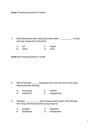 Soalan 7 berdasarkan gambar di bawah.

7.

Pada kebiasaannya kami sekeluarga makan malam
bual bagi mengeratkan silaturahim.
A
B

dan
sambil

C
D

berbual-

dengan
untuk

Soalan 8 berdasarkan gambar di bawah.

8.

Mak Cik Salamah
bungkusan berisi kain-kain batik untuk dijual
kepada penduduk kampung.
A
B

9.

menjunjung
membimbit

C
D

memikul
menggendong

Walaupun
ayah sebagai penoreh getah tidak seberapa,
kami tetap diberikan pendidikan yang sempurna.
A
B

pendapat
pendapatan

C
D

kedapatan
mendapatkan

3

 