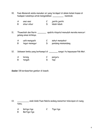 10.

Puan Maisarah selalu menukar air yang terdapat di dalam kolam hiasan di
hadapan rumahnya untuk mengelakkan
membiak.
A
B

11.

Thuwaibah dan Nurin
gelang emas miliknya.
A
B

12.

anai-anai
sibur-sibur

usik-mengusik
tegur-menegur

C
D

apabila Aisyatul menuduh mereka mencuri

C
D

Sekawan lembu yang berkumpul di
A
B

lereng
tengah

jentik-jentik
labah-labah

C
D

sahut-menyahut
pandang-memandang

sungai itu kepunyaan Pak Mat.
penjuru
tepi

Soalan 13 berdasarkan gambar di bawah.

13.

anak lelaki Puan Nabila sedang menonton televisyen di ruang
tamu.
A
B

Ketiga-tiga
Bertiga-tiga

C

Tiga-tiga

4

 