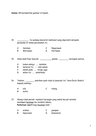 Soalan 14 berdasarkan gambar di bawah.

14.

itu sedang mencatat maklumat yang diperoleh daripada
penduduk di taman perumahan itu.
A
B

15.

Negarawan
Hartawan

pandai

bersopan-santun.

bukan sahaja ..... malahan
lantaran itu ..... oleh sebab
dalam pada ..... tetapi juga
selain itu ..... sebaliknya

“Hakimi,
kepada anaknya.
A
B

17.

C
D

Anak-anak Puan Syairah
A
B
C
D

16.

Seniman
Wartawan

sila
minta

ambilkan ayah tuala di penyidai itu,” kata Encik Shahril

C

tolong

Abang tidak pernah membeli barangan yang mahal kecuali setelah
mendapat keizinan ibu terlebih dahulu.
Perkataan seerti bagi keizinan ialah :
A
B

arahan
keputusan

C
D

jawapan
kebenaran

5

 