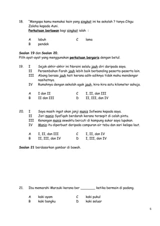18.

“Mengapa kamu memakai kain yang singkat ini ke sekolah ? tanya Cikgu
Zaleha kepada Auni.
Perkataan berlawan bagi singkat ialah :
A
B

labuh
pendek

C

lama

Soalan 19 dan Soalan 20.
Pilih ayat-ayat yang menggunakan perkataan bergaris dengan betul.
19.

IV

Sejak akhir-akhir ini Noraini selalu jauh diri daripada saya.
Persembahan Farah jauh lebih baik berbanding peserta-peserta lain.
Abang berasa jauh hati kerana adik-adiknya tidak mahu mendengar
nasihatnya.
Rumahnya dengan sekolah agak jauh, kira-kira satu kilometer sahaja.

A
B

I dan II
II dan III

I
II
III
IV

Saya masih ingat akan janji manis Sofwana kepada saya.
Jari manis Syafiqah berdarah kerana tersepit di celah pintu.
Kenangan manis sewaktu bercuti di kampung sukar saya lupakan.
Manis itu diperbuat daripada campuran air tebu dan sari kelapa laut.

A
B

20.

I
II
III

I, II, dan III
II, III, dan IV

C
D

C
D

I, II, dan III
II, III, dan IV

I, II, dan IV
I, III, dan IV

Soalan 21 berdasarkan gambar di bawah.

21.

Ibu memarahi Marzuki kerana ber
A
B

kaki ayam
kaki bangku

C
D

ketika bermain di padang.
kaki pukul
kaki seluar
6

 