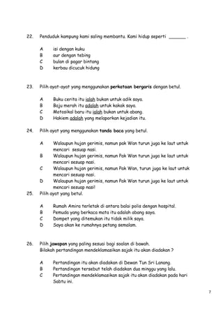 22.

Penduduk kampung kami saling membantu. Kami hidup seperti
A
B
C
D

23.

Walaupun hujan gerimis, namun
mencari sesuap nasi.
B
Walaupun hujan gerimis, namun
mencari sesuap nasi.
C
Walaupun hujan gerimis, namun
mencari sesuap nasi.
D
Walaupun hujan gerimis, namun
mencari sesuap nasi!
Pilih ayat yang betul.
A
B
C
D

26.

Buku cerita itu ialah bukan untuk adik saya.
Baju merah itu adalah untuk kakak saya.
Motosikal baru itu ialah bukan untuk abang.
Hakiem adalah yang melaporkan kejadian itu.

Pilih ayat yang menggunakan tanda baca yang betul.
A

25.

isi dengan kuku
aur dengan tebing
bulan di pagar bintang
kerbau dicucuk hidung

Pilih ayat-ayat yang menggunakan perkataan bergaris dengan betul.
A
B
C
D

24.

.

pak Wan turun juga ke laut untuk
Pak Wan turun juga ke laut untuk
Pak Wan, turun juga ke laut untuk
Pak Wan turun juga ke laut untuk

Rumah Amira terletak di antara balai polis dengan hospital.
Pemuda yang berkaca mata itu adalah abang saya.
Dompet yang ditemukan itu tidak milik saya.
Saya akan ke rumahnya petang semalam.

Pilih jawapan yang paling sesuai bagi soalan di bawah.
Bilakah pertandingan mendeklamasikan sajak itu akan diadakan ?
A
B
C

Pertandingan itu akan diadakan di Dewan Tun Sri Lanang.
Pertandingan tersebut telah diadakan dua minggu yang lalu.
Pertandingan mendeklamasikan sajak itu akan diadakan pada hari
Sabtu ini.
7

 