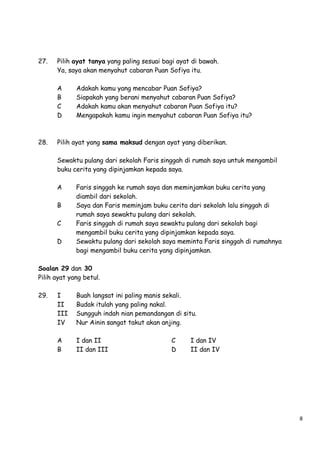 27.

Pilih ayat tanya yang paling sesuai bagi ayat di bawah.
Ya, saya akan menyahut cabaran Puan Sofiya itu.
A
B
C
D

28.

Adakah kamu yang mencabar Puan Sofiya?
Siapakah yang berani menyahut cabaran Puan Sofiya?
Adakah kamu akan menyahut cabaran Puan Sofiya itu?
Mengapakah kamu ingin menyahut cabaran Puan Sofiya itu?

Pilih ayat yang sama maksud dengan ayat yang diberikan.
Sewaktu pulang dari sekolah Faris singgah di rumah saya untuk mengambil
buku cerita yang dipinjamkan kepada saya.
A
B
C
D

Faris singgah ke rumah saya dan meminjamkan buku cerita yang
diambil dari sekolah.
Saya dan Faris meminjam buku cerita dari sekolah lalu singgah di
rumah saya sewaktu pulang dari sekolah.
Faris singgah di rumah saya sewaktu pulang dari sekolah bagi
mengambil buku cerita yang dipinjamkan kepada saya.
Sewaktu pulang dari sekolah saya meminta Faris singgah di rumahnya
bagi mengambil buku cerita yang dipinjamkan.

Soalan 29 dan 30
Pilih ayat yang betul.
29.

I
II
III
IV

Buah langsat ini paling manis sekali.
Budak itulah yang paling nakal.
Sungguh indah nian pemandangan di situ.
Nur Ainin sangat takut akan anjing.

A
B

I dan II
II dan III

C
D

I dan IV
II dan IV

8

 