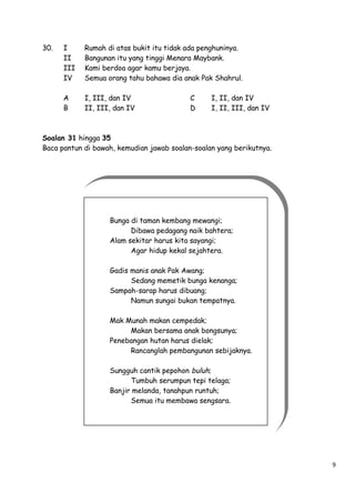 30.

I
II
III
IV

Rumah di atas bukit itu tidak ada penghuninya.
Bangunan itu yang tinggi Menara Maybank.
Kami berdoa agar kamu berjaya.
Semua orang tahu bahawa dia anak Pak Shahrul.

A
B

I, III, dan IV
II, III, dan IV

C
D

I, II, dan IV
I, II, III, dan IV

Soalan 31 hingga 35
Baca pantun di bawah, kemudian jawab soalan-soalan yang berikutnya.

Bunga di taman kembang mewangi;
Dibawa pedagang naik bahtera;
Alam sekitar harus kita sayangi;
Agar hidup kekal sejahtera.
Gadis manis anak Pak Awang;
Sedang memetik bunga kenanga;
Sampah-sarap harus dibuang;
Namun sungai bukan tempatnya.
Mak Munah makan cempedak;
Makan bersama anak bongsunya;
Penebangan hutan harus dielak;
Rancanglah pembangunan sebijaknya.
Sungguh cantik pepohon buluh;
Tumbuh serumpun tepi telaga;
Banjir melanda, tanahpun runtuh;
Semua itu membawa sengsara.

9

 