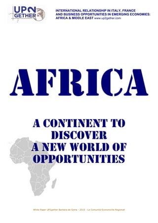 INTERNATIONAL RELATIONSHIP IN ITALY, FRANCE
AND BUSINESS OPPORTUNITIES IN EMERGING ECONOMIES:
AFRICA & MIDDLE EAST www.up2gether.com
AFRICA
A CONTINENT TO
DISCOVER
A NEW WORLD OF
OPPORTUNITIES
White Paper UP2gether Barbara de Siena - 2015 - Le Comunità Economiche Regionali
 