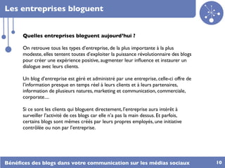Les entreprises bloguent


      Quelles entreprises bloguent aujourd’hui ?

      On retrouve tous les types d’entreprise, de la plus importante à la plus
      modeste, elles tentent toutes d’exploiter la puissance révolutionnaire des blogs
      pour créer une expérience positive, augmenter leur inﬂuence et instaurer un
      dialogue avec leurs clients.

      Un blog d’entreprise est géré et administré par une entreprise, celle-ci offre de
      l’information presque en temps réel à leurs clients et à leurs partenaires,
      information de plusieurs natures, marketing et communication, commerciale,
      corporate....

      Si ce sont les clients qui bloguent directement, l’entreprise aura intérêt à
      surveiller l’activité de ces blogs car elle n’a pas la main dessus. Et parfois,
      certains blogs sont mêmes créés par leurs propres employés, une initiative
      contrôlée ou non par l’entreprise.




Bénéﬁces des blogs dans votre communication sur les médias sociaux                        10
 
