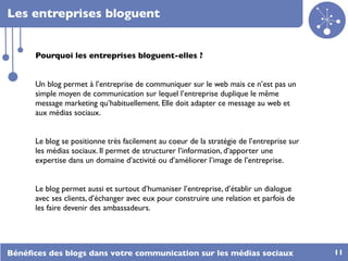 Les entreprises bloguent


      Pourquoi les entreprises bloguent-elles ?


      Un blog permet à l’entreprise de communiquer sur le web mais ce n’est pas un
      simple moyen de communication sur lequel l’entreprise duplique le même
      message marketing qu’habituellement. Elle doit adapter ce message au web et
      aux médias sociaux.


      Le blog se positionne très facilement au coeur de la stratégie de l’entreprise sur
      les médias sociaux. Il permet de structurer l’information, d’apporter une
      expertise dans un domaine d’activité ou d’améliorer l’image de l’entreprise.


      Le blog permet aussi et surtout d’humaniser l’entreprise, d’établir un dialogue
      avec ses clients, d’échanger avec eux pour construire une relation et parfois de
      les faire devenir des ambassadeurs.




Bénéﬁces des blogs dans votre communication sur les médias sociaux                         11
 