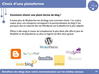 Choix d’une plateforme


      Comment choisir une plate-forme de blog ?

      Il existe plus de 50 plate-formes de blogs mais comment choisir ? Le critère
      majeur pour une entreprise correspond à la personnalisation du blog. C’est
      pourquoi dans la majorité des cas, Wordpress est la plateforme la plus adaptée.

      Même si elle exige le niveau de compétences le plus élevé, elle offre le plus de
      ﬂexibilité et de polyvalence, en plus, ce logiciel est libre donc gratuit.




Bénéﬁces des blogs dans votre communication sur les médias sociaux                       19
 