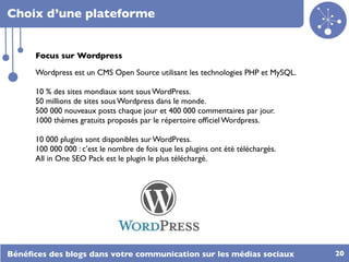 Choix d’une plateforme


      Focus sur Wordpress

      Wordpress est un CMS Open Source utilisant les technologies PHP et MySQL.

      10 % des sites mondiaux sont sous WordPress.
      50 millions de sites sous Wordpress dans le monde.
      500 000 nouveaux posts chaque jour et 400 000 commentaires par jour.
      1000 thèmes gratuits proposés par le répertoire ofﬁciel Wordpress.

      10 000 plugins sont disponibles sur WordPress.
      100 000 000 : c’est le nombre de fois que les plugins ont été téléchargés.
      All in One SEO Pack est le plugin le plus téléchargé.




Bénéﬁces des blogs dans votre communication sur les médias sociaux                 20
 