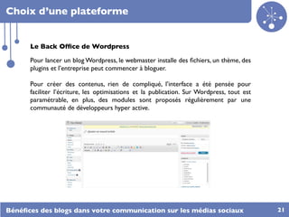 Choix d’une plateforme


      Le Back Ofﬁce de Wordpress

      Pour lancer un blog Wordpress, le webmaster installe des ﬁchiers, un thème, des
      plugins et l’entreprise peut commencer à bloguer.

      Pour créer des contenus, rien de compliqué, l’interface a été pensée pour
      faciliter l’écriture, les optimisations et la publication. Sur Wordpress, tout est
      paramétrable, en plus, des modules sont proposés régulièrement par une
      communauté de développeurs hyper active.




Bénéﬁces des blogs dans votre communication sur les médias sociaux                         21
 