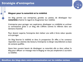 Stratégie d’entreprise


      Bloguer pour la notoriété et la visibilité

      Un blog permet aux entreprises, grandes ou petites, de développer leur
      notoriété, d’attirer le regard et d’augmenter leur visibilité.

      L’entreprise peut partager son expérience, développer sa crédibilité et archiver
      sa connaissance grâce à un blog, elle s’afﬁche comme le référent dans son
      domaine d’activité.

      Pour devenir experte, l’entreprise doit réaliser une veille à forte valeur ajoutée
      et la partager.

      Un blog favorise la visibilité et donc la prospection. En effet, si les contenus
      répondent aux attentes des lecteurs, l’entreprise va élargir naturellement sa base
      de contacts qualiﬁés.

      Ayant bien souvent besoin de développer sa notoriété, elle va donc utiliser le
      blog pour diffuser un message mais le bloging ne vise pas simplement à accroître
      sa visibilité.


Bénéﬁces des blogs dans votre communication sur les médias sociaux                         24
 