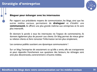 Stratégie d’entreprise


      Bloguer pour échanger avec les internautes

      Par rapport aux précédents moyens de communication, les blogs, ainsi que les
      autres médias sociaux, permettent de dialoguer et d’établir une
      communauté, ils offrent une plus grande maîtrise aux entreprises et ils sont
      plus interactifs.

      En donnant la parole à tous les internautes via l’espace de commentaires, ils
      donnent également plus de pouvoir aux clients. Un blog permet de mieux gérer
      sa relation clients et faire remonter l’information terrain plus simplement.

      Les contenus publiés suscitent une dynamique communautaire !

      Sur un blog, l’entreprise dit exactement ce qu’elle a envie, elle est transparente
      et peut répondre franchement aux questions des lecteurs, les échanges sont
      ainsi plus décontractés, contrairement à d’autres médias.




Bénéﬁces des blogs dans votre communication sur les médias sociaux                         25
 