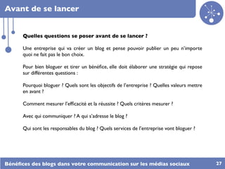 Avant de se lancer


      Quelles questions se poser avant de se lancer ?

      Une entreprise qui va créer un blog et pense pouvoir publier un peu n’importe
      quoi ne fait pas le bon choix.

      Pour bien bloguer et tirer un bénéﬁce, elle doit élaborer une stratégie qui repose
      sur différentes questions :

      Pourquoi bloguer ? Quels sont les objectifs de l’entreprise ? Quelles valeurs mettre
      en avant ?

      Comment mesurer l’efﬁcacité et la réussite ? Quels critères mesurer ?

      Avec qui communiquer ? A qui s’adresse le blog ?

      Qui sont les responsables du blog ? Quels services de l’entreprise vont bloguer ?




Bénéﬁces des blogs dans votre communication sur les médias sociaux                           27
 