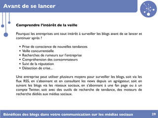 Avant de se lancer


      Comprendre l’intérêt de la veille

      Pourquoi les entreprises ont tout intérêt à surveiller les blogs avant de se lancer et
      continuer après ?

        •   Prise de conscience de nouvelles tendances
        •   Veille concurrentielle
        •   Recherches de rumeurs sur l’entreprise
        •   Compréhension des consommateurs
        •   Suivi de la réputation
        •   Détection de crise...

      Une entreprise peut utiliser plusieurs moyens pour surveiller les blogs, soit via   les
      ﬂux RSS, en s’abonnant et en consultant les news depuis un agrégateur, soit         en
      suivant les blogs via les réseaux sociaux, en s’abonnant à une fan page ou à        un
      compte Twitter, soit avec des outils de recherche de tendance, des moteurs          de
      recherche dédiés aux médias sociaux.




Bénéﬁces des blogs dans votre communication sur les médias sociaux                              29
 