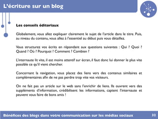 L’écriture sur un blog


      Les conseils éditoriaux

      Globalement, vous allez expliquer clairement le sujet de l’article dans le titre. Puis,
      au niveau du contenu, vous allez à l’essentiel au début puis vous détaillez.

      Vous structurez vos écrits en répondant aux questions suivantes : Qui ? Quoi ?
      Quand ? Où ? Pourquoi ? Comment ? Combien ?

      L’internaute lit vite, il est moins attentif sur écran, il faut donc lui donner le plus vite
      possible ce qu’il vient chercher.

      Concernant la navigation, vous placez des liens vers des contenus similaires et
      complémentaires aﬁn de ne pas perdre trop vite vos visiteurs.

      On ne fait pas un article sur le web sans l’enrichir de liens. Ils ouvrent vers des
      suppléments d’information, crédibilisent les informations, captent l’internaute et
      peuvent vous faire de bons amis !




Bénéﬁces des blogs dans votre communication sur les médias sociaux                                   32
 