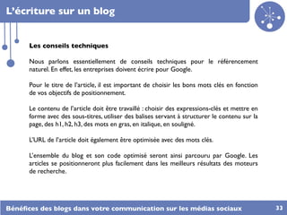 L’écriture sur un blog


      Les conseils techniques

      Nous parlons essentiellement de conseils techniques pour le référencement
      naturel. En effet, les entreprises doivent écrire pour Google.

      Pour le titre de l’article, il est important de choisir les bons mots clés en fonction
      de vos objectifs de positionnement.

      Le contenu de l’article doit être travaillé : choisir des expressions-clés et mettre en
      forme avec des sous-titres, utiliser des balises servant à structurer le contenu sur la
      page, des h1, h2, h3, des mots en gras, en italique, en souligné.

      L’URL de l’article doit également être optimisée avec des mots clés.

      L’ensemble du blog et son code optimisé seront ainsi parcouru par Google. Les
      articles se positionneront plus facilement dans les meilleurs résultats des moteurs
      de recherche.




Bénéﬁces des blogs dans votre communication sur les médias sociaux                              33
 