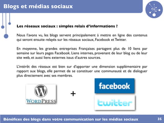 Blogs et médias sociaux


      Les réseaux sociaux : simples relais d’informations ?

      Nous l’avons vu, les blogs servent principalement à mettre en ligne des contenus
      qui seront ensuite relayés sur les réseaux sociaux, Facebook et Twitter.

      En moyenne, les grandes entreprises Françaises partagent plus de 10 liens par
      semaine sur leurs pages Facebook. Liens internes, provenant de leur blog ou de leur
      site web, et aussi liens externes issus d’autres sources.

      L’intérêt des réseaux est bien sur d’apporter une dimension supplémentaire par
      rapport aux blogs, elle permet de se constituer une communauté et de dialoguer
      plus directement avec ses membres.




                                       +

Bénéﬁces des blogs dans votre communication sur les médias sociaux                          35
 