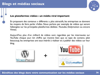 Blogs et médias sociaux


      Les plateformes vidéos : un média viral important

      En proposant des contenus « différents », plus attractifs, les entreprises se donnent
      les moyens de faire parler d’elles. Nous parlons par exemple de vidéos qui seront
      hébergées sur les principales plateformes dédiées : Youtube, Dailymotion ou encore
      Vimeo.

      Aujourd’hui, plus d’un milliard de vidéos sont regardées par les internautes sur
      YouTube chaque jour. Un chiffre qui montre bien que ce type de contenu plait
      beaucoup, les entreprises ont tout intérêt à réaliser et à publier des vidéos sur leur
      blog.




                                          +

Bénéﬁces des blogs dans votre communication sur les médias sociaux                             36
 