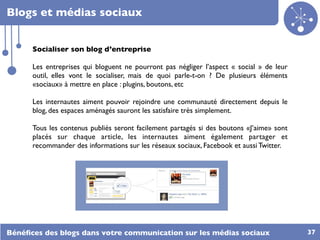 Blogs et médias sociaux


      Socialiser son blog d’entreprise

      Les entreprises qui bloguent ne pourront pas négliger l’aspect « social » de leur
      outil, elles vont le socialiser, mais de quoi parle-t-on ? De plusieurs éléments
      «sociaux» à mettre en place : plugins, boutons, etc

      Les internautes aiment pouvoir rejoindre une communauté directement depuis le
      blog, des espaces aménagés sauront les satisfaire très simplement.

      Tous les contenus publiés seront facilement partagés si des boutons «J’aime» sont
      placés sur chaque article, les internautes aiment également partager et
      recommander des informations sur les réseaux sociaux, Facebook et aussi Twitter.




Bénéﬁces des blogs dans votre communication sur les médias sociaux                        37
 