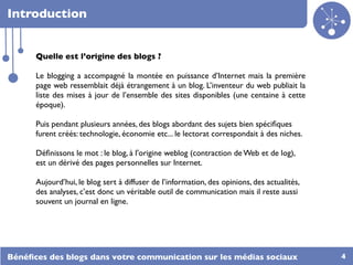 Introduction


      Quelle est l’origine des blogs ?

      Le blogging a accompagné la montée en puissance d’Internet mais la première
      page web ressemblait déjà étrangement à un blog. L’inventeur du web publiait la
      liste des mises à jour de l’ensemble des sites disponibles (une centaine à cette
      époque).

      Puis pendant plusieurs années, des blogs abordant des sujets bien spéciﬁques
      furent créés: technologie, économie etc... le lectorat correspondait à des niches.

      Déﬁnissons le mot : le blog, à l'origine weblog (contraction de Web et de log),
      est un dérivé des pages personnelles sur Internet.

      Aujourd’hui, le blog sert à diffuser de l’information, des opinions, des actualités,
      des analyses, c’est donc un véritable outil de communication mais il reste aussi
      souvent un journal en ligne.




Bénéﬁces des blogs dans votre communication sur les médias sociaux                           4
 