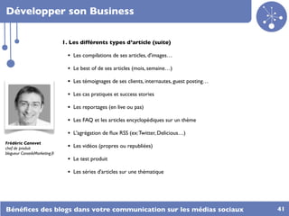 Développer son Business

                                1. Les différents types d’article (suite)

                                  • Les compilations de ses articles, d'images…
                                  • Le best of de ses articles (mois, semaine…)
                                  • Les témoignages de ses clients, internautes, guest posting…
                                  • Les cas pratiques et success stories
                                  • Les reportages (en live ou pas)	

                                  • Les FAQ et les articles encyclopédiques sur un thème	

                                  • L'agrégation de ﬂux RSS (ex: Twitter, Delicious…)
Frédéric Canevet
chef de produit                   • Les vidéos (propres ou republiées)
blogueur ConseilsMarketing.fr
                                  • Le test produit
                                  • Les séries d'articles sur une thématique




Bénéﬁces des blogs dans votre communication sur les médias sociaux                                41
 