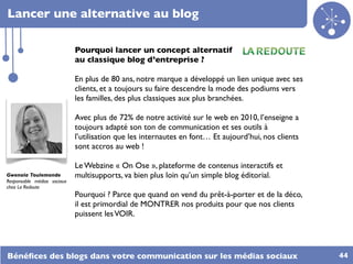 Lancer une alternative au blog

                             Pourquoi lancer un concept alternatif
                             au classique blog d’entreprise ?

                             En plus de 80 ans, notre marque a développé un lien unique avec ses
                             clients, et a toujours su faire descendre la mode des podiums vers
                             les familles, des plus classiques aux plus branchées.

                             Avec plus de 72% de notre activité sur le web en 2010, l’enseigne a
                             toujours adapté son ton de communication et ses outils à
                             l’utilisation que les internautes en font… Et aujourd’hui, nos clients
                             sont accros au web !

                             Le Webzine « On Ose », plateforme de contenus interactifs et
Gwenola Toulemonde           multisupports, va bien plus loin qu’un simple blog éditorial.
Responsable médias sociaux
chez La Redoute
                             Pourquoi ? Parce que quand on vend du prêt-à-porter et de la déco,
                             il est primordial de MONTRER nos produits pour que nos clients
                             puissent les VOIR.




Bénéﬁces des blogs dans votre communication sur les médias sociaux                                    44
 