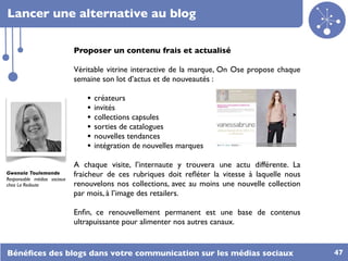 Lancer une alternative au blog

                             Proposer un contenu frais et actualisé

                             Véritable vitrine interactive de la marque, On Ose propose chaque
                             semaine son lot d’actus et de nouveautés :

                                •   créateurs
                                •   invités
                                •   collections capsules
                                •   sorties de catalogues
                                •   nouvelles tendances
                                •   intégration de nouvelles marques

                             A chaque visite, l’internaute y trouvera une actu différente. La
Gwenola Toulemonde           fraicheur de ces rubriques doit reﬂéter la vitesse à laquelle nous
Responsable médias sociaux
chez La Redoute              renouvelons nos collections, avec au moins une nouvelle collection
                             par mois, à l’image des retailers.

                             Enﬁn, ce renouvellement permanent est une base de contenus
                             ultrapuissante pour alimenter nos autres canaux.


Bénéﬁces des blogs dans votre communication sur les médias sociaux                                47
 