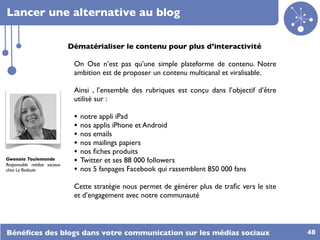 Lancer une alternative au blog

                             Dématérialiser le contenu pour plus d’interactivité

                              On Ose n’est pas qu’une simple plateforme de contenu. Notre
                              ambition est de proposer un contenu multicanal et viralisable.

                              Ainsi , l’ensemble des rubriques est conçu dans l’objectif d’être
                              utilisé sur :

                              •   notre appli iPad
                              •   nos applis iPhone et Android
                              •   nos emails
                              •   nos mailings papiers
                              •   nos ﬁches produits
Gwenola Toulemonde
Responsable médias sociaux
                              •   Twitter et ses 88 000 followers
chez La Redoute               •   nos 5 fanpages Facebook qui rassemblent 850 000 fans

                              Cette stratégie nous permet de générer plus de traﬁc vers le site
                              et d’engagement avec notre communauté




Bénéﬁces des blogs dans votre communication sur les médias sociaux                                48
 