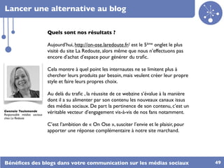 Lancer une alternative au blog

                             Quels sont nos résultats ?

                             Aujourd’hui, http://on-ose.laredoute.fr/ est le 5ème onglet le plus
                             visité du site La Redoute, alors même que nous n’effectuons pas
                             encore d’achat d’espace pour générer du traﬁc.

                             Cela montre à quel point les internautes ne se limitent plus à
                             chercher leurs produits par besoin, mais veulent créer leur propre
                             style et faire leurs propres choix.

                             Au delà du traﬁc , la réussite de ce webzine s’évalue à la manière
                             dont il a su alimenter par son contenu les nouveaux canaux issus
                             des médias sociaux. De part la pertinence de son contenu, c’est un
Gwenola Toulemonde
Responsable médias sociaux
                             véritable vecteur d’engagement vis-à-vis de nos fans notamment.
chez La Redoute

                             C’est l’ambition de « On Ose », susciter l’envie et le plaisir, pour
                             apporter une réponse complémentaire à notre site marchand.




Bénéﬁces des blogs dans votre communication sur les médias sociaux                                  49
 