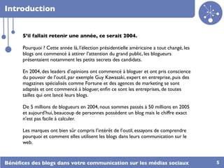 Introduction


      S’il fallait retenir une année, ce serait 2004.

      Pourquoi ? Cette année là, l’élection présidentielle américaine a tout changé, les
      blogs ont commencé à attirer l’attention du grand public, les blogueurs
      présentaient notamment les petits secrets des candidats.

      En 2004, des leaders d’opinions ont commencé à bloguer et ont pris conscience
      du pouvoir de l’outil, par exemple Guy Kawasaki, expert en entreprise, puis des
      magazines spécialisés comme Fortune et des agences de marketing se sont
      adaptés et ont commencé à bloguer, enﬁn ce sont les entreprises, de toutes
      tailles qui ont lancé leurs blogs.

      De 5 millions de blogueurs en 2004, nous sommes passés à 50 millions en 2005
      et aujourd’hui, beaucoup de personnes possèdent un blog mais le chiffre exact
      n’est pas facile à calculer.

      Les marques ont bien sûr compris l’intérêt de l’outil, essayons de comprendre
      pourquoi et comment elles utilisent les blogs dans leurs communication sur le
      web.


Bénéﬁces des blogs dans votre communication sur les médias sociaux                         5
 