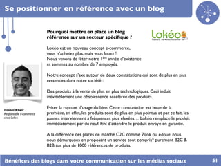 Se positionner en référence avec un blog

                         Pourquoi mettre en place un blog
                         référence sur un secteur spéciﬁque ?

                         Lokéo est un nouveau concept e-commerce,
                         vous n’achetez plus, mais vous louez !
                         Nous venons de fêter notre 1ère année d’existence
                         et sommes au nombre de 7 employés.

                         Notre concept s’axe autour de deux constatations qui sont de plus en plus
                         ressenties dans notre société :

                         Des produits à la vente de plus en plus technologiques. Ceci induit
                         inévitablement une obsolescence accélérée des produits.

Ismaël Kheir
                         Eviter la rupture d’usage du bien. Cette constatation est issue de la
Responsable e-commerce   première, en effet, les produits sont de plus en plus pointus et par ce fait, les
chez Lokeo               pannes interviennent à fréquences plus élevées… Lokéo remplace le produit
                         immédiatement par du neuf. Fini d’attendre le produit envoyé en garantie.

                         A la différence des places de marché C2C comme Zilok ou e-loue, nous
                         nous démarquons en proposant un service tout compris* purement B2C &
                         B2B sur plus de 1000 références de produits.


Bénéﬁces des blogs dans votre communication sur les médias sociaux                                           51
 