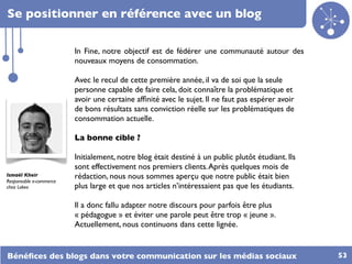 Se positionner en référence avec un blog

                         In Fine, notre objectif est de fédérer une communauté autour des
                         nouveaux moyens de consommation.

                         Avec le recul de cette première année, il va de soi que la seule
                         personne capable de faire cela, doit connaître la problématique et
                         avoir une certaine afﬁnité avec le sujet. Il ne faut pas espérer avoir
                         de bons résultats sans conviction réelle sur les problématiques de
                         consommation actuelle.

                         La bonne cible ?

                         Initialement, notre blog était destiné à un public plutôt étudiant. Ils
                         sont effectivement nos premiers clients. Après quelques mois de
Ismaël Kheir             rédaction, nous nous sommes aperçu que notre public était bien
Responsable e-commerce
chez Lokeo               plus large et que nos articles n’intéressaient pas que les étudiants.

                         Il a donc fallu adapter notre discours pour parfois être plus
                         « pédagogue » et éviter une parole peut être trop « jeune ».
                         Actuellement, nous continuons dans cette lignée.


Bénéﬁces des blogs dans votre communication sur les médias sociaux                                 53
 
