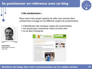 Se positionner en référence avec un blog

                          3 ﬁls conducteurs :

                         Nous avons notre propre système de veille, nous sommes donc
                         constamment à la page sur les différents moyens de consommation.

                          • L’identiﬁcation des nouveaux moyens de consommation
                          • Les astuces pour consommer mieux et moins cher
                          • La vie dans l’entreprise




Ismaël Kheir
Responsable e-commerce
chez Lokeo




Bénéﬁces des blogs dans votre communication sur les médias sociaux                          54
 