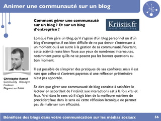 Animer une communauté sur un blog

                        Comment gérer une communauté
                        sur un blog ? Et sur un blog
                        d'entreprise ?

                        Lorsque l’on gère un blog, qu’il s’agisse d’un blog personnel ou d’un
                        blog d’entreprise, il est bien difﬁcile de ne pas devoir s’intéresser à
                        un moment ou à un autre à la gestion de sa communauté. Pourtant,
                        cette activité reste bien ﬂoue aux yeux de nombreux internautes,
                        notamment parce qu’ils ne se posent pas les bonnes questions au
                        bon moment.

                        Il est possible de s’inspirer des pratiques de ses confrères, mais il est
                        rare que celles-ci s’avèrent payantes si une réﬂexion préliminaire
Christophe Ramel        n’est pas apportée.
Community Manager
Freelance
Blogueur sur Kriisiis   Se dire que gérer une communauté de blog consiste à satisfaire le
                        lecteur en accordant de l’intérêt aux interactions est à la fois vrai et
                        faux. Vrai dans le sens où il s’agit bien de la meilleure manière de
                        procéder; faux dans le sens où cette réﬂexion laconique ne permet
                        pas de maîtriser son efﬁcacité.


Bénéﬁces des blogs dans votre communication sur les médias sociaux                                  56
 