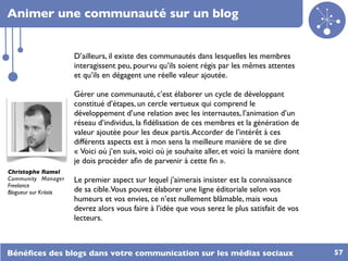 Animer une communauté sur un blog


                        D’ailleurs, il existe des communautés dans lesquelles les membres
                        interagissent peu, pourvu qu’ils soient régis par les mêmes attentes
                        et qu’ils en dégagent une réelle valeur ajoutée.

                        Gérer une communauté, c’est élaborer un cycle de développant
                        constitué d’étapes, un cercle vertueux qui comprend le
                        développement d’une relation avec les internautes, l’animation d’un
                        réseau d’individus, la ﬁdélisation de ces membres et la génération de
                        valeur ajoutée pour les deux partis. Accorder de l’intérêt à ces
                        différents aspects est à mon sens la meilleure manière de se dire
                        « Voici où j’en suis, voici où je souhaite aller, et voici la manière dont
                        je dois procéder aﬁn de parvenir à cette ﬁn ».
Christophe Ramel
Community Manager       Le premier aspect sur lequel j’aimerais insister est la connaissance
Freelance
Blogueur sur Kriisiis   de sa cible.Vous pouvez élaborer une ligne éditoriale selon vos
                        humeurs et vos envies, ce n’est nullement blâmable, mais vous
                        devrez alors vous faire à l’idée que vous serez le plus satisfait de vos
                        lecteurs.



Bénéﬁces des blogs dans votre communication sur les médias sociaux                                   57
 