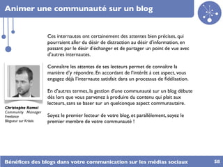 Animer une communauté sur un blog


                        Ces internautes ont certainement des attentes bien précises, qui
                        pourraient aller du désir de distraction au désir d’information, en
                        passant par le désir d’échanger et de partager un point de vue avec
                        d’autres internautes.

                        Connaître les attentes de ses lecteurs permet de connaître la
                        manière d’y répondre. En accordant de l’intérêt à cet aspect, vous
                        engagez déjà l’internaute satisfait dans un processus de ﬁdélisation.

                        En d’autres termes, la gestion d’une communauté sur un blog débute
                        dès lors que vous parvenez à produire du contenu qui plait aux
                        lecteurs, sans se baser sur un quelconque aspect communautaire.
Christophe Ramel
Community Manager
Freelance               Soyez le premier lecteur de votre blog, et parallèlement, soyez le
Blogueur sur Kriisiis   premier membre de votre communauté !




Bénéﬁces des blogs dans votre communication sur les médias sociaux                              58
 