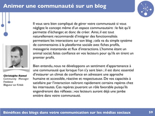 Animer une communauté sur un blog


                        Il vous sera bien compliqué de gérer votre communauté si vous
                        négligez le concept même d’un espace communautaire : le fait qu’il
                        permette d’échanger, et donc de créer. Ainsi, il est tout
                        naturellement recommandé d’intégrer des fonctionnalités
                        permettant les interactions sur son blog ; cela va du simple système
                        de commentaires à la plateforme sociale avec ﬁches proﬁls,
                        messagerie instantanée et ﬂux d’interactions. L’homme étant un
                        animal social, faites conﬁance en vos lecteurs pour qu’ils en tirent un
                        premier proﬁt.

                        Bien entendu, nous ne développons un sentiment d’appartenance à
                        une communauté que lorsque l’on s’y sent bien ; il est donc essentiel
Christophe Ramel        d’instaurer un climat de conﬁance en adressant une approche
Community Manager       humaine et accessible, réactive et respectueuse. De vos capacités à
Freelance               satisfaire par l’interaction naîtront rapidement certains repères chez
Blogueur sur Kriisiis
                        les internautes. Ces repères joueront un rôle favorable puisqu’ils
                        engendreront des réﬂexes ; vos lecteurs auront déjà une jambe
                        entière dans votre communauté.



Bénéﬁces des blogs dans votre communication sur les médias sociaux                                59
 