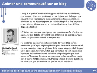 Animer une communauté sur un blog

                        Lorsque je parle d’adresser une approche humaine et accessible,
                        cela se concrétise non seulement en participant aux échanges que
                        peuvent avoir vos lecteurs, mais également en les conseillant, les
                        orientant ou les accompagnant, en sachant réagir à la fois en public
                        et en privé, et idéalement, en accentuant les interactions à l’aide
                        d’appels à l’action.

                        N’hésitez par exemple pas à poser des questions en ﬁn d’article ou
                        à générer des débats, en veillant bien entendu à ce que les partages
                        soient toujours constructifs et respectueux.

                        J’ai tendance à penser que chaque visite de votre blog par un
                        internaute qui n’a pas déjà un premier pied dans votre communauté
Christophe Ramel        est une occasion ratée de générer de la valeur ajoutée, à la fois pour
Community Manager
Freelance
                        lui et pour vous. Pourtant, le fait que ce visiteur ne soit pas enclin à
Blogueur sur Kriisiis   rejoindre votre communauté sur votre blog ne signiﬁe pas pour
                        autant qu’il en sera de même sur une autre présence, offrant peut-
                        être d’autres fonctionnalités, d’autres réponses à d’autres questions,
                        un autre ton, par vous-même ou par les autres membres.



Bénéﬁces des blogs dans votre communication sur les médias sociaux                                 60
 