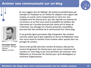 Animer une communauté sur un blog

                        Je vous suggère ainsi de déployer des présences périphériques, par
                        exemple sur Facebook ou sur Twitter. En adaptant votre apport (de
                        contenu, ou autre), votre comportement et votre ton, vous
                        multipliez ainsi les chances pour que cela réponde aux attentes de
                        ces lecteurs, et au ﬁnal, vous aurez la possibilité de satisfaire des
                        internautes qui n’auraient pourtant pas même pris le temps de
                        s’intéresser aux échanges sur d’autres présences, rassemblant
                        pourtant bien des membres de la communauté d’un même blog.

                        Si ces grandes lignes permettent déjà d’engendrer des résultats
                        concrets, sachez que le plus impactant en terme de ﬁdélisation reste
                        sans aucun doute le maintien d’une certaine valeur ajoutée dans vos
                        partages de contenu.
Christophe Ramel
Community Manager       Outre le fait qu’elle attire bon nombre de lecteurs, elle permet
Freelance
Blogueur sur Kriisiis   surtout d’augmenter les chances pour que ceux-ci reviennent de
                        nouveau sur votre blog, ce qui vous permettra de continuer votre
                        ﬁdélisation et d’accentuer les chances pour qu’ils développent un
                        sentiment d’appartenance.



Bénéﬁces des blogs dans votre communication sur les médias sociaux                              61
 