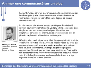 Animer une communauté sur un blog

                        Lorsqu’il s’agit de gérer un blog d’entreprise, le questionnement est
                        le même : pour quelle raison un internaute prendra le temps de
                        venir puis de revenir sur votre blog, à une époque où chaque
                        seconde compte ?

                        La réponse est relativement simple : parfois pour être informé,
                        souvent pour suivre votre histoire. Le story-telling occupe une place
                        de plus en plus importante dans les lignes éditoriales, tout
                        simplement parce que les internautes se préoccupent de plus en
                        plus des expériences « humaines » en entreprise.

                        N’hésitez alors pas à laisser votre désir de promouvoir vos produits
                        ou services sur le bas-côté au proﬁt de photos, vidéos ou récits qui
Christophe Ramel        racontent votre expérience, vos succès, vos échecs, votre vie de
Community Manager
Freelance               tous les jours en entreprise. Un blog n’est pas une plaquette
Blogueur sur Kriisiis   commerciale (sinon, à quoi servirait votre site internet ?), et seul le
                        fait de raconter votre propre histoire incitera vos lecteurs à revenir
                        vous lire, de la même manière que l’on souhaite à tout prix voir
                        l’épisode suivant de sa série préférée !


Bénéﬁces des blogs dans votre communication sur les médias sociaux                                62
 